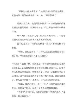 “那我先去师父那边了，”他似乎也非常乐意先落跑，
双手抱拳，灯笼在他身前一晃一晃，
               “师妹保重。”


  见我点了点头，他便用比刚刚离开时还要快两倍的速
度消失在我的眼前。再次暗暗松了口气，却也不敢那么快就
行动。
  果不其然，没过多久这丫的又给我跑回来了，不过这
次他站在离门口还有两米的地方就不再乱动。
  我干脆走上前，倚靠在门框边一副洗耳恭听的样子看
着他。
  “师妹，我想起来了，
           ”二师兄边说边心虚地往我身后
瞅了瞅，
   “师父是找你问关于兰花的事。”


“兰花？”我愣了愣，突然想起一个月前师父临出门对我的
语重心长，让我好好照顾那盆他新买的心爱的兰花，而我当
时只是把话当耳边风，吹吹就算了。师父一走我便完全忘了
这回事，这个月来连花的样子长怎样都不知道。这次死翘翘
了。我头顶立刻挂了三条黑线，脸色比二师兄的还青。
  “师妹，我话已传到，先行一步。
                ”二师兄没注意我的
变化，只是双手抱拳，向我行了个礼后想撒腿就跑。
  “慢着！
     ”我叫住他，抱着死也要拉个垫背的决心，
                       “我
和你一起去找师父。
        ”
 