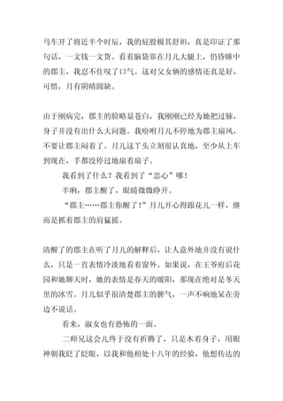 马车开了将近半个时辰，我的屁股极其舒坦，真是印证了那
句话，一文钱一文货。看着脑袋靠在月儿大腿上，仍昏睡中
的郡主，我忍不住叹了口气。这对父女俩的感情还真是好，
可惜，月有阴晴圆缺。


由于刚病完，郡主的脸略显苍白，我刚刚已经为她把过脉，
身子并没有出什么大问题。我吩咐月儿不停地为郡主扇风，
不要让郡主闷着了。月儿这丫头立刻很认真地，至少从上车
到现在，手都没停过地扇着扇子。
  我看到了什么？我看到了“忠心”哪！
  半晌，郡主醒了，眼睛微微睁开。
  “郡主……郡主你醒了！”月儿开心得跟花儿一样，继
而是抓着郡主的肩猛摇。


清醒了的郡主在听了月儿的解释后，让人意外地并没有说什
么，只是一直表情冷淡地看着窗外。如果说，在王爷府后花
园和她聊天时，她的表情是春天的暖阳，那现在绝对是冬天
里的冰雪。月儿似乎很清楚郡主的脾气，一声不响地呆在旁
边不说话。
  看来，淑女也有恐怖的一面。
  二师兄这会儿终于没有折腾了，只是木着身子，用眼
神朝我眨了眨眼，以我和他相处十八年的经验，他想传达的
 
