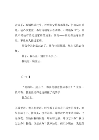 走远了，我悄悄转过头，看到师父拎着那外衣，仍旧站在原
地。他心事重重，不时地朝家庙看两眼，不时地叹口气，但
就不见他有要走进家庙的迹象，反而……反而像是守在那
里，不让别人接近家庙。
     师父今天到底怎么了，脾气特别暴躁，现在又这么奇
怪。
     算了，我还是，别管那么多了。
     我决定，睡觉去。




 【 77 】


     “真的吗，成公子，你真的愿意答应本王？”王爷一
脸兴奋，甚至激动得走近握住了我的手。
     我点点头。


不敢说话，也不想说话。转头看了看站在不远处的郡主，她
坐在椅子上，微低头，没有看我。昨晚我把郡主送回房，已
是深夜。但她问我的问题，却依旧无解。她该怎么办？我该
怎么办？我们，该怎么办？我不知道，但至少现在，我想跟
 