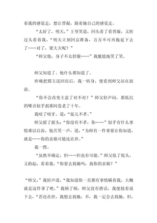 着我的感觉走，想让晋凝，跟着她自己的感觉走。
     “太好了，明天，”王爷笑道，回头看了看晋凝，又转
过头看着我，“明天立刻回京准备，万万不可再拖延下去
了……对了，梁大夫呢？”
     “师父他，身子不太舒服……”我尴尬地笑了笑。


     师父知道了。他什么都知道了。
     昨晚把郡主送回房后，我一转身，便看到师父站在面
前。
     “你不会改变主意了对不对？”师父轻声问，那低沉
的嗓音似乎刹那间苍老了十年。
     我咬了咬牙，道：“徒儿不孝。
                  ”
     师父摇了摇头：
           “你没有不孝，你……”似乎有什么事
情难以启齿，他苦笑一声，道，
             “为师有一件事要让你知道，
就是……你的亲娘可能还在世。
             ”
     我一愣。
     “虽然不确定，但……但也有可能。
                    ”师父低了低头，
又抬起，看着我，“你要去找她吗，找你的亲娘？”


“师父，
   ”我轻声道，
        “我知道你一直都有事情瞒着我，大概
就是这件事了吧，”我顿了顿，师父没有搭话，我便接着说
下去，
  “若还在世，我想去找她，不，我一定会去找她。但，
 