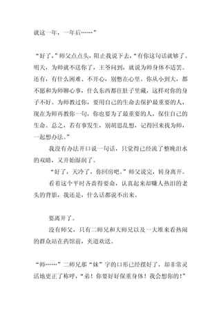 就这一年，一年后……”


“好了，
   ”师父点点头，阻止我说下去，
                “有你这句话就够了。
明天，为师就不送你了，王爷问到，就说为师身体不适罢。
还有，有什么困难、不开心，别憋在心里。你从小到大，都
不愿和为师聊心事，什么东西都往肚子里藏，这样对你的身
子不好。为师教过你，要用自己的生命去保护最重要的人，
现在为师再教你一句，你也要为了最重要的人，保住自己的
生命。总之，若有事发生，别胡思乱想，记得回来找为师，
一起想办法。”
  我没有办法开口说一句话，只觉得已经流了整晚泪水
的双睛，又开始湿润了。
  “好了，天冷了，你回房吧。”师父说完，转身离开。
  看着这个平时吝啬得要命，认真起来却赚人热泪的老
头的背影，我还是，什么话都说不出来。


  要离开了。
  没有师父，只有二师兄和大师兄以及一大堆来看热闹
的群众站在药馆前，夹道欢送。


“师……”二师兄那“妹”字的口形已经摆好了，却非常灵
活地更正了称呼，“弟！你要好好保重身体！我会想你的！
                         ”
 