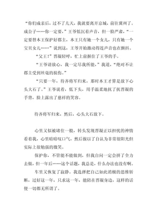 “你们成亲后，过不了几天，我就要离开京城，前往冀州了。
成公子……你一定要，”王爷低沉着声音，但一脸严肃，
                        “一
定要替本王保护好郡主，本王只有她一个女儿，只有她一个
宝贝女儿……”说到这，王爷开始激动得连声音也在颤抖。
  “父王！
     ”晋凝轻呼，忙上前握住了王爷的手。
  “王爷请放心，我一定尽我所能，”我道，“绝对不让
郡主受到丝毫的损伤。”
  “只要一年，待齐将军归来，那时本王才算是放下心
头大石了。”王爷说着，低下头，用手温柔地抚了抚晋凝的
手背，脸上露出了慈祥的笑容。


  待齐将军归来，然后，心头大石放下。


  心里又似被堵住一般，转头发现晋凝正以担忧的神情
看着我，心里暗暗叹口气，然后报以了自认为非常很阳光但
实际上很勉强的微笑。
  保护你，不管能不能做到，但我自问一定会拼了全力
去做，但一年后……这个话题，我总是，什么办法也没有啊。
  车里又恢复了寂静。我选择把自己如此消极的思维斩
断，过好这一年，只求这一年，能陪在晋凝身边，这样的话
便一切都无所谓了。
 