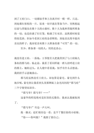 到了王府门口，一切都似乎和上次离开时一模一样，只是，
到处都红彤彤的一片。原来一切早就在筹备当中。突然想起
以前与晋凝呆在熊十大的山寨时，熊十大为我和晋凝所准备
的一切，也是挂满了红灯笼，贴满了红双喜。虽然那时候觉
得很荒唐，但如今看到王府的金碧辉煌，到处喜庆得不能再
喜庆的样子，我却更喜欢熊十大准备的那“可笑”的一切。
     至少，准备那一切的人，用的是真心。


我没有进王府，一落地，王爷便差人把我带到了与王府隔几
条街的郡马府。临走前，我看了看同样被一群人招呼进王府
的郡主，她转过头，在人缝中看着我，似乎有什么话想说，
我招招手示意她放心。
     郡马府虽然没有王府大，却也算是豪宅。豪宅到什么
地步呢，豪宅到让我看到头顶那牌匾上金光闪闪的“郡马府”
三个字便望而却步。
     “郡马爷？郡马爷？……”
     这豪华的程度绝对是医馆的无数倍，我承认我被惊到
了。
     “郡马爷！”耳边一声大叫。
     我一激灵，赶忙朝旁边一看，是个丫鬟打扮的小姑娘。
     “你……你叫我？”我指了指自己。
 