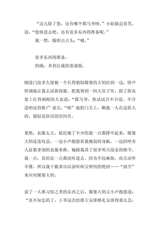 “这儿除了您，还有哪个郡马爷呀，
                 ”小姑娘忍着笑，
道，
 “您快进去吧，还有很多东西得准备呢。
                  ”
  我一愣，随即点点头：
           “哦。”


  很多东西得准备。
  的确，多到让我快要虚脱。


刚进门没多久便被一个长得貌似媒婆的大妈拉到一边，怪声
怪调地让我去试新郎服。把我领到一间大房子里，指了指衣
架上红得刺眼的大衣道：“郡马爷，快试试合不合适，不合
适咱还得换！
     ”说完，
        “嘭”地把门关上，剩我一人在这偌大
的，貌似是卧房的房间里。


果然，衣服太大，最近瘦了不少的我一点都撑不起来，媒婆
大妈连连叹息，一边小声抱怨着我瘦弱的身板，一边招呼旁
人赶紧拿别的衣服来换。她跟我讲了很多明天迎亲的细节，
我一点，真的是一点都没听进去。因为不仅麻烦，而且还听
不懂。所以我干脆拿出以前听师父唠叨的绝招——“放空”
来应对媒婆大妈。


说了一大堆习俗之类的东西之后，媒婆大妈又小声抱怨道：
“真不知怎的了，王爷这次给郡主安排婚礼安排得那么急，
 