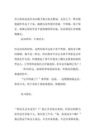 再大的床也没有办法赐予我力量去憋尿，无奈之下，唯有随
便披件外衣下了床。刚踏出屋外便冷得我一个哆嗦，咬了咬
牙，依稀记得府里各个建筑物的所在地，凭着感觉往茅厕慢
慢挪去。
  凉风阵阵，午夜时分。


经过内院的时候，竟然发现不远处立着个黑影，我的身子瞬
间僵硬。我不是二师兄，所以绝对不会认为那个黑影是灵界
的朋友什么的，但我想起了那个在我身上鞭出无数条疤痕的
黑衣人。王爷明明说他们已经被处斩，莫非还有漏网之鱼？！
  一阵风吹过，浓郁的香味迎面而来，伴随着清脆的，
熟悉的铃声。
  “记不得我了？”那黑影一边道，一边慢慢朝我走近。
借着月光，终于看清了那张熟悉的、妖媚的脸。


  是司徒忆。




“你怎么会在这里？！”我几乎是吼出来的，但意识到郡马
府里还有其他下人，便压低了声音，
               “你、你来这里干嘛？”
我记得这个疯女人说过，不会再来找我，不会再来缠着我，
 