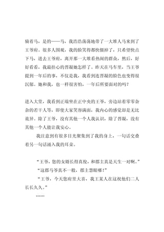 骑着马，是的——马，我浩浩荡荡地带了一大堆人马来到了
王爷府。很多人围观，我的脸笑得都快僵掉了，只希望快点
下马，进去王爷府，离开那一大堆看热闹的群众，然后，好
好看看，我最挂心的晋凝她怎样了。昨天在马车里，当王爷
提到一年后的事，不仅是我，我看到连晋凝的脸色也变得很
沉郁。她和我，也一样很害怕，一年后所要面对的吗？


进入大堂，我看到正端坐在正中央的王爷，旁边站着零零杂
杂的若干人等，即使大家笑容满面，我内心的感觉却是无比
诡异。除了王爷，没有其他一个人我认识，除了晋凝，没有
其他一个人能让我安心。
  我注意到有很多目光聚集到了我的身上，一句话交叠
着另一句话涌入我的耳朵。


  “王爷，您的女婿长得真俊，和郡主真是天生一对啊。”
  “这郡马爷真不一般，郡主慧眼哪！
                 ”
  “王爷，今天您府里大喜，我王某人在这祝他们二人
长长久久。
    ”
  ……
 