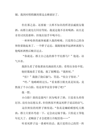 铺，我到时悄悄挪到那边去睡就好了。


  但在那之前，还要被一大堆不知名的所谓亲戚朋友敬
酒，而郡主就先行回房等候。我说过我不喜欢喝酒，而且是
非常讨厌的那种，但现在似乎不喝不行。
  一杯杯呛鼻的液体被灌入我的喉咙，只觉得自己的身
体快要烧起来了。一个胖子走近，我随便地举起酒杯就想与
他喝杯酒然后糊弄过去。
  “你就是，郡主自己选的那个平民郡马？”他道，语
气不善。
  我抬头看了看他那油光满面的大脸，看得出身份不低。
  他轻蔑地看了看我，抿了抿嘴道：“我姓候。”
  “侯？”我挠了挠后脑勺，笑道，“侯公子你好。
                       ”
  “哼，”他略略转过头，“看来郡主眼光真是短浅，竟
然找了个小白脸，怕是荣华富贵享够了吧！
                  ”
  我一愣。
  小白脸？指的是我吗？因为喝多了酒，只觉着头晕得
厉害，没有办法想太多，但仍然很不爽这死胖子说话的语气。
  这位姓侯的死胖子继续道：“你真是癞蛤蟆想吃天鹅
肉，郡主只要再考虑一下，定会决定嫁予我，只怕是王爷他
年纪大了，老糊涂了才会把郡主许配给你……”
  听着死胖子这一番难听的话，我只觉得自己的胃一阵
 