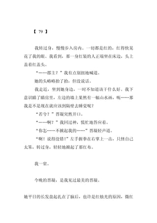 【 79 】


  我转过身，慢慢步入房内。一切都是红的，红得快晃
花了我的眼。我看到，那一身红装的人正端坐在床边，头上
盖着红盖头。
  “……郡主？”我有点别扭地喊道。
  她的头略略抬了抬，但没说话。
  我走近，坐到她身边，一时不知道该干什么好。我下
意识瞄了瞄房里，左边的墙上果然有一幅山水画，呃……那
我是不是现在就应该到隔壁去睡觉呢？
  “若兮？”晋凝突然开口。
  “……啊？”我回过神，慌忙地答应着。
  “你怎……不掀起我的……”晋凝轻声道。
  “啊！说得没错！
         ”左手握拳在右掌上一击，只怪自己
太笨，转过身，轻轻地掀起了那红布。


  我一窒。


  今晚的晋凝，是我见过最美的晋凝。


她平日的长发盘起扎在了脑后，也许是红烛光的原因，微红
 