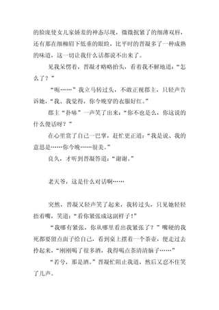 的脸庞使女儿家娇羞的神态尽现，微微抿紧了的细薄双唇，
还有那在细柳眉下低垂的眼睑，比平时的晋凝多了一种成熟
的味道，这一切让我什么话都说不出来了。
  见我呆愣着，晋凝才略略抬头，看着我不解地道：
                       “怎
么了？”
  “呃……”我立马转过头，不敢正视郡主，只轻声告
诉她，“我、我觉得，你今晚穿的衣服好红。
                   ”
  郡主“扑哧”一声笑了出来：
              “你不也是么，你这说的
什么傻话呀？”
  在心里赏了自己一巴掌，赶忙更正道：
                  “我是说、我的
意思是……你今晚……很美。”
  良久，才听到晋凝答道：“谢谢。
                ”


  老天爷，这是什么对话啊……


  突然，晋凝又轻声笑了起来，我转过头，只见她轻轻
捂着嘴，笑道：
      “看你紧张成这副样子！”
  “我哪有紧张，你从哪里看出我紧张了？”嘴硬的我
死都要留点面子给自己，看到桌上摆着一个茶壶，便走过去
拎起来，
   “刚刚喝了很多酒，我得喝点茶清清脑子……”
  “若兮，那是酒。
         ”晋凝忙阻止我道，然后又忍不住笑
了几声。
 