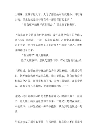 上明珠。王爷年纪大了，人老了想要的东西就越少，可以这
么说，郡主您就是王爷现在唯一想要保留的东西。”
     “那我更不能这样离他而去。”郡主抿了抿薄唇。


“您呆在他身边又有何帮助呢？或许在某个伤心的夜晚安
慰几句？又或许……让王爷亲眼看着自己的女儿赴刑场？
让王爷尝一尝白头人送黑头人的滋味？”我狠了狠心，把想
说的都说了出来。
     “你放肆！”月儿打断我。
     除了大胆放肆，您说句别的行不，有点实际行动也好。


“所以说，您留在王爷身边只会为王爷添麻烦，让他提心吊
胆，倒不如您先离开是非之地，让王爷放心，他自会有办法
想出万全之策，而且非想出不可，因为王爷知道，在某个地
方，还有个女儿等着他，要和他团圆相聚……”


说完，我看到郡主冰冷的表情渐渐融化，眼神中多了一丝温
柔。月儿脸上的表情也缓和了下来，二师兄只是愣在座位上
不敢吱声，大师兄坐在一旁手中抱剑，从头到尾没说过一句
话。


车里又恢复了原有的平静，不同的是，郡主脸上不再是寒冷
 