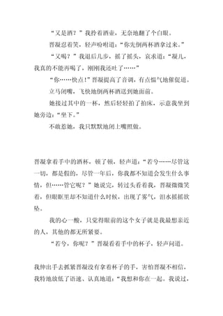 “又是酒？”我拎着酒壶，无奈地翻了个白眼。
     晋凝忍着笑，轻声吩咐道：
                “你先倒两杯酒拿过来。”
     “又喝？”我退后几步，摇了摇头，哀求道：“凝儿，
我真的不能再喝了，刚刚我还吐了……”
     “你……快点！
           ”晋凝提高了音调，有点愠气地催促道。
     立马闭嘴，飞快地倒两杯酒送到她面前。
     她接过其中的一杯，然后轻轻拍了拍床，示意我坐到
她旁边：
   “坐下。”
     不敢惹她，我只默默地闭上嘴照做。




晋凝拿着手中的酒杯，顿了顿，轻声道：“若兮……尽管这
一切，都是假的，尽管一年后，你我都不知道会发生什么事
情，但……管它呢？”她说完，转过头看着我，晋凝微微笑
着，但眼眶里却不知道什么时候，出现了雾气，泪水摇摇欲
坠。
     我的心一酸，只觉得眼前的这个女子就是我最想亲近
的人，其他的都无所紧要。
     “若兮，你呢？”晋凝看着手中的杯子，轻声问道。


我伸出手去抓紧晋凝没有拿着杯子的手，害怕晋凝不相信，
我特地放低了语速、认真地道：
             “我想和你在一起。我说过，
 