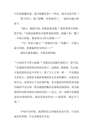 只有你能嫌弃我，我不能嫌弃你……所以，我不会离开你。”
     郡主听后，抿了抿嘴，轻柔地笑了，一滴泪从她左眼
落下。
  “凝儿，我想不到，你愿意接受我，
                 ”我看着杯中的酒，
低声道，“这我是做梦也不敢梦到的事情，我骗了你，撒了
一个最大的谎，我觉得自己罪大恶极……”
     “对，你是大骗子，”晋凝轻声道，“你撒了一个最大
最大的谎，把我骗得晕头转向……”
     我的头越来越低，不敢直视晋凝。


“可是你并不罪大恶极，
          ”晋凝反过来握住我的手，柔声道，
“在我最需要你的时候你出现了，安慰我、照顾我、关心我，
让我觉得你是这个世界上，除了父王之外，唯一一个对我这
么好的人，你愿意为我挨那痛得死去活来的鞭打，在最危急
的关头，是你用尽了办法保护我，甚至愿意用你的性命来换
回我的平安无事，你为我煲的糖水是我喝过最甜的，你为我
做的桂花糕是我吃过最好吃的……总之，这一切都不是我愿
意原谅你的原因，我原谅你是因为……我爱你，我忘不了
你。
 ”


     不知什么时候，我的眼里已经被泪水充斥着，只呆呆
地看着晋凝，什么话都说不出来。
 