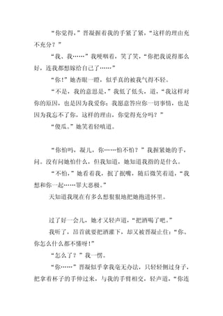 “你觉得，”晋凝握着我的手紧了紧，“这样的理由充
不充分？”
  “我、我……”我哽咽着，笑了笑，
                 “你把我说得那么
好，连我都想嫁给自己了……”
  “你！
    ”她杏眼一瞪，似乎真的被我气得不轻。
  “不是，我的意思是，”我低了低头，道，“我这样对
你的原因，也是因为我爱你；我愿意答应你一切事情，也是
因为我忘不了你，这样的理由，你觉得充分吗？”
  “傻瓜。
     ”她笑着轻嗔道。


  “你怕吗，凝儿，你……怕不怕？”我握紧她的手，
问。没有问她怕什么，但我知道，她知道我指的是什么。
  “不怕，”她看着我，抿了抿嘴，随后微笑着道，“我
想和你一起……罪大恶极。
           ”
  天知道我现在有多么想狠狠地把她抱进怀里。


  过了好一会儿，她才又轻声道，
               “把酒喝了吧。
                     ”
  我听了，昂首就要把酒灌下，却又被晋凝止住：
                      “你、
你怎么什么都不懂呀！”
  “怎么了？”我一愣。
  “你……”晋凝似乎拿我毫无办法，只轻轻侧过身子，
把拿着杯子的手伸过来，与我的手臂相交，轻声道，“你连
 