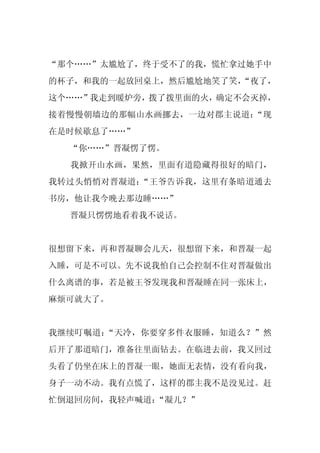 “那个……”太尴尬了，终于受不了的我，慌忙拿过她手中
的杯子，和我的一起放回桌上，然后尴尬地笑了笑，
                      “夜了，
这个……”我走到暖炉旁，拨了拨里面的火，确定不会灭掉，
接着慢慢朝墙边的那幅山水画挪去，一边对郡主说道：“现
在是时候歇息了……”
  “你……”晋凝愣了愣。
  我掀开山水画，果然，里面有道隐藏得很好的暗门，
我转过头悄悄对晋凝道：“王爷告诉我，这里有条暗道通去
书房，他让我今晚去那边睡……”
  晋凝只愣愣地看着我不说话。


很想留下来，再和晋凝聊会儿天，很想留下来，和晋凝一起
入睡，可是不可以。先不说我怕自己会控制不住对晋凝做出
什么离谱的事，若是被王爷发现我和晋凝睡在同一张床上，
麻烦可就大了。


我继续叮嘱道：“天冷，你要穿多件衣服睡，知道么？”然
后开了那道暗门，准备往里面钻去。在临进去前，我又回过
头看了仍坐在床上的晋凝一眼，她面无表情，没有看向我，
身子一动不动。我有点慌了，这样的郡主我不是没见过。赶
忙倒退回房间，我轻声喊道：“凝儿？”
 