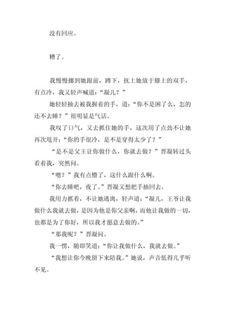 没有回应。


  糟了。


  我慢慢挪到她跟前，蹲下，抚上她放于膝上的双手，
有点冷，我又轻声喊道：
          “凝儿？”
  她轻轻抽去被我握着的手，道：
               “你不是困了么，怎的
还不去睡？”很明显是气话。
  我叹了口气，又去抓住她的手，这次用了点劲不让她
再次甩开：
    “你的手很冷，是不是穿得太少了？”
  “是不是父王让你做什么，你就去做？”晋凝转过头
看着我，突然问。
  “嗯？”我有点懵了，这什么跟什么啊。
  “你去睡吧，夜了。
          ”晋凝又想把手抽回去。
  我用力抓着，不让她逃离，轻声道：
                 “凝儿，王爷让我
做什么我就去做，是因为他是你父亲啊，而他让我做的一切，
也都是为了你好，所以我才愿意去做的。
                 ”
  “那我呢？”晋凝问。
  我一愣，随即笑道：
          “你让我做什么，我就去做。
                      ”
  “我想让你今晚留下来陪我。”她说，声音低得几乎听
不见。
 