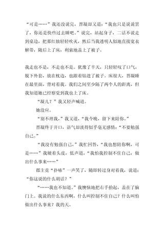 “可是……”我还没说完，晋凝却又道：“我也只是说说罢
了，你还是快些过去睡吧。”说完，站起身子，二话不说走
到桌边，把那红烛轻轻吹灭，然后当我透明人似地直接宽衣
解带，随后上了床，利索地盖上了被子。


我走也不是，不走也不是。犹豫了半天，只轻轻叹了口气，
脱下外套，放在枕边，也跟着钻进了被子。床很大，晋凝睡
在最里面，背对着我。我们之间至少隔了两个人的距离，但
我知道她已经察觉到我也上了床。
  “凝儿？”我又轻声喊道。
  她没应。
  “别不理我，
       ”我又道，
           “我今晚，留下来陪你。
                     ”
  晋凝终于开口，语气却淡得似乎毫无感情：
                    “不要勉强
自己。”
  “我没有勉强自己，”我忙回答，“我也想陪你啊，可
是……”我硬着头皮，低声道，“我怕我控制不住自己，做
出什么事来……”
  郡主竟“扑哧”一声笑了，随即转过身对着我，说道：
“你这说的什么胡话？”
  “……我也不知道。
          ”我懊恼地把右手抬起，盖在了脑
门上。我说的什么东西啊，什么叫控制不住自己？什么叫怕
做出什么事来？我的天。
 