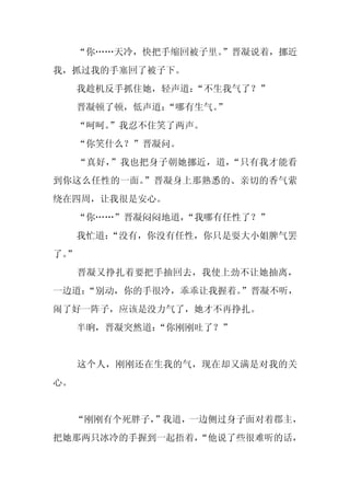 “你……天冷，快把手缩回被子里。
                    ”晋凝说着，挪近
我，抓过我的手塞回了被子下。
     我趁机反手抓住她，轻声道：“不生我气了？”
     晋凝顿了顿，低声道：
              “哪有生气。”
     “呵呵。
        ”我忍不住笑了两声。
     “你笑什么？”晋凝问。
     “真好，”我也把身子朝她挪近，道，“只有我才能看
到你这么任性的一面。”晋凝身上那熟悉的、亲切的香气萦
绕在四周，让我很是安心。
     “你……”晋凝闷闷地道，
                “我哪有任性了？”
     我忙道：
        “没有，你没有任性，你只是耍大小姐脾气罢
了。
 ”
     晋凝又挣扎着要把手抽回去，我使上劲不让她抽离，
一边道：
   “别动，你的手很冷，乖乖让我握着。”晋凝不听，
闹了好一阵子，应该是没力气了，她才不再挣扎。
     半晌，晋凝突然道：
             “你刚刚吐了？”


     这个人，刚刚还在生我的气，现在却又满是对我的关
心。


     “刚刚有个死胖子，
             ”我道，一边侧过身子面对着郡主，
把她那两只冰冷的手握到一起捂着，
               “他说了些很难听的话，
 