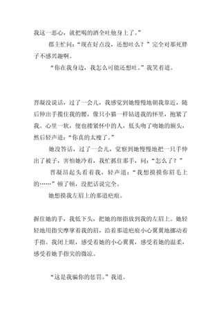 我这一恶心，就把喝的酒全吐他身上了。
                 ”
  郡主忙问：
      “现在好点没，还想吐么？”完全对那死胖
子不感兴趣啊。
  “你在我身边，我怎么可能还想吐。
                 ”我笑着道。




晋凝没说话，过了一会儿，我感觉到她慢慢地朝我靠近，随
后伸出手揽住我的腰，像只小猫一样钻进我的怀里，抱紧了
我。心里一软，便也搂紧怀中的人，低头吻了吻她的额头，
然后轻声道：“你真的太瘦了。”
  她没答话，过了一会儿，觉察到她慢慢地把一只手伸
出了被子，害怕她冷着，我忙抓住那手，问：“怎么了？”
  晋凝昂起头看着我，轻声道：“我想摸摸你眉毛上
的……”顿了顿，没把话说完全。
  她想摸我左眉上的那道疤痕。


握住她的手，我低下头，把她的细指放到我的左眉上。她轻
轻地用指尖摩挲着我的眉，沿着那道疤痕小心翼翼地挪动着
手指。我闭上眼，感受着她的小心翼翼，感受着她的温柔，
感受着她手指尖的微凉。


  “这是我骗你的惩罚。
           ”我道。
 