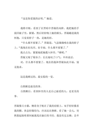 “这是你爱我的证明。
              ”她道。


     我睁开眼，看到了在黑暗中晋凝的双眸。我把她的手
放回被子里，握紧，然后轻轻吻上她的额头。晋凝蜷进我的
怀抱，只觉着脖子一热，是她的唇。
     “什么都不要紧了，
             ”晋凝道，气息微微喷在我的脖子
上，
 “我现在好高兴、好幸福，什么都不要紧了。
                    ”
     我点点头，紧紧地把她揽入怀里，“睡吧。
                       ”
     晋凝又缩了缩身子，长长地叹了口气，不再说话。
     对，什么都不要紧了，现在的我和晋凝如此幸福，别
无他求。


     这是我睡过的，最安稳的一觉。


     自然醒是最美的事。
     自然醒后，看到怀里的人是自己最爱的人，是更美的
事。


晋凝像只小猫，侧着身子枕在了我的肩膀上，双手轻轻揽着
我的腰，鼻息轻微均匀，应该还在熟睡。看了她一会儿，突
然想起隔壁那间被我甩在脑后的书房。我没有过去睡，会不
 