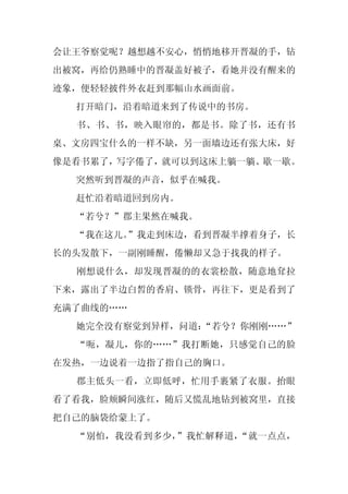 会让王爷察觉呢？越想越不安心，悄悄地移开晋凝的手，钻
出被窝，再给仍熟睡中的晋凝盖好被子，看她并没有醒来的
迹象，便轻轻披件外衣赶到那幅山水画面前。
  打开暗门，沿着暗道来到了传说中的书房。
  书、书、书，映入眼帘的，都是书。除了书，还有书
桌、文房四宝什么的一样不缺，另一面墙边还有张大床，好
像是看书累了，写字倦了，就可以到这床上躺一躺、歇一歇。
  突然听到晋凝的声音，似乎在喊我。
  赶忙沿着暗道回到房内。
  “若兮？”郡主果然在喊我。
  “我在这儿。
       ”我走到床边，看到晋凝半撑着身子，长
长的头发散下，一副刚睡醒，倦懒却又急于找我的样子。
  刚想说什么，却发现晋凝的的衣裳松散，随意地耷拉
下来，露出了半边白皙的香肩、锁骨，再往下，更是看到了
充满了曲线的……
  她完全没有察觉到异样，问道：
               “若兮？你刚刚……”
  “呃，凝儿，你的……”我打断她，只感觉自己的脸
在发热，一边说着一边指了指自己的胸口。
  郡主低头一看，立即低呼，忙用手裹紧了衣服。抬眼
看了看我，脸颊瞬间涨红，随后又慌乱地钻到被窝里，直接
把自己的脑袋给蒙上了。
  “别怕，我没看到多少，”我忙解释道，“就一点点，
 