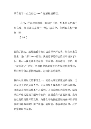 只看到了一点点而已……”越解释越糟糕。


  不过，经过我刚刚那一瞬间的目测，想不到虽然郡主
那么瘦，那里却还是很……呃，成若兮，你到底在想什么
啊！！
  ！！
  【 80 】




我挠了挠头，尴尬地看着把自己蒙得严严实实，躲在床上的
郡主，道：
    “那个……郡主，我们是不是得去给王爷请安了？
你、我……我先过去书房换一下衣服，你也收拾一下吧，好
了就叫我。”说完，匆匆地把晋凝要换的衣服放到她身边，
然后拿着自己要换的衣服，赶快闪进暗道里。


我的人生最讨厌的事情之一，就是处理这样尴尬的情况。无
论是说了笑话后没人笑，还是和别人找不到合适的话题聊，
又或者是刚刚这种不小心看到了不该看的东西的状况。脑海
里忍不住又浮现了刚刚看到的，晋凝香肩半露的画面，发现
自己的脸竟然开始发热，为什么昨晚我把晋凝抱在怀里都没
现在这样激动呢？甩了甩自己的脑袋，不再胡思乱想，赶忙
抓紧时间换衣服。
 