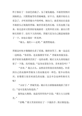 终于换好了一身素色的袍子，为了避免尴尬，不敢贸贸然回
到隔壁去，只默默地等待晋凝喊我。好半天，我都开始有点
着急了，才听到晋凝小声的呼唤。刚出门，就看到站在桌前
不敢抬头正视我的晋凝，她穿着素色的长袍，长发也挽了起
来，似无意却又恰到好处地插着一支简单的玉钗，露出白皙
细长的脖子。没有下人的伺候，晋凝只是为自己随意地装扮
了一下，却也让我好一阵晃神。
     “凝儿，我们……走吧。”我愣愣地说。


晋凝这时候才微微抬头看了看我，随即却笑了，她一边走近
一边嗔道：
    “你看你，连衣服都穿不好。”晋凝来到我身前，
抬手轻轻为我整理歪到了一边的衣襟，随后又从头到尾地打
量了一下我，高兴地道：
          “这身衣裳很合身，喜欢素色吗？”
     “喜欢。
        ”我点点头，虽然没有特别喜欢的颜色，但看
到自己的衣服和晋凝身上的衣服是同一种色，便不由得高
兴，好像郡主很喜欢淡色的衣服，这会不会也和性格有关
呢？
     “太好了，”晋凝笑道，随后有点骄傲地朝我抬了抬下
巴，
 “这可是我为你选的。
          ”
     我竖起大拇指，故意用浑厚的声音道：
                     “郡主大人好眼
光。
 ”
     “贫嘴，
        ”郡主笑着轻轻打了一下我的手，然后催促道：
 