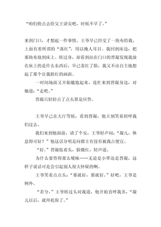 “咱们快点去给父王请安吧，时候不早了。
                  ”


来到门口，才想起一件事情。王爷早已经交了一块布给我，
上面有着所谓的“落红”，用以掩人耳目。我回到床边，把
那块布放到床上。转过身，却看到站在门口的晋凝发现我放
在床上的是什么东西后，早已羞红了脸，我又不由自主地想
起了那个让我脸红的画面。
  一时间场面又开始尴尬起来，连忙来到晋凝身边，对
她道：“走吧。
      ”
  晋凝只轻轻点了点头算是应答。


  王爷早已在大厅等候，看到晋凝，他立刻笑着招呼我
们过去。
  我们来到他面前，请了个安，王爷轻声问：
                    “凝儿，休
息得可好？”他这话分明是问郡主有没有被我占便宜。
  “好。
    ”晋凝低着头，脸微红，轻声道。
  为什么要答得那么暧昧……无论是小翠还是晋凝，这
样子说话可是会引起别人很大怀疑的啊。
  王爷笑着点点头：“那就好，那就好。”好吧，王爷是
例外。
  “若兮，”王爷转过头对我道，他开始直呼我名，“凝
儿以后，就拜托你了。”
 