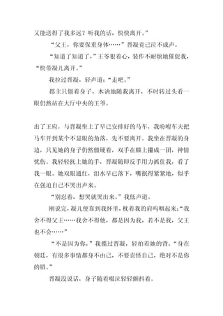 又能送得了我多远？听我的话，快快离开。
                  ”
  “父王，你要保重身体……”晋凝竟已泣不成声。
  “知道了知道了，”王爷狠着心，装作不耐烦地催促我，
“快带凝儿离开。”
  我拉过晋凝，轻声道：
           “走吧。
              ”
  郡主只僵着身子，木讷地随我离开，不时转过头看一
眼仍然站在大厅中央的王爷。


出了王府，与晋凝坐上了早已安排好的马车，我吩咐车夫把
马车开到某个不显眼的角落，先不要离开。我坐在晋凝的身
边，只见她的身子仍然僵硬着，双手在膝上攥成一团，神情
忧伤。我轻轻抚上她的手，晋凝随即反手用力抓住我，看了
我一眼。她双眼通红，泪水早已落下，嘴抿得紧紧地，似乎
在强迫自己不哭出声来。
  “别忍着，想哭就哭出来。
             ”我低声道。
  刚说完，凝儿便靠到我怀里，枕着我的肩呜咽起来：
                        “我
舍不得父王……我舍不得他，都是因为我，若不是我，父王
也不会……”
  “不是因为你，”我揽过晋凝，轻拍着她的背，“身在
朝廷，有很多事情都身不由己，不要责怪自己，绝对不是你
的错。”
  晋凝没说话，身子随着啜泣轻轻颤抖着。
 