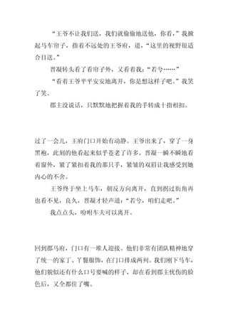 “王爷不让我们送，我们就偷偷地送他，你看，
                      ”我掀
起马车帘子，指着不远处的王爷府，道，“这里的视野很适
合目送。
   ”
  晋凝转头看了看帘子外，又看着我：
                 “若兮……”
  “看着王爷平平安安地离开，你是想这样子吧。
                      ”我笑
了笑。
  郡主没说话，只默默地把握着我的手转成十指相扣。




过了一会儿，王府门口开始有动静。王爷出来了，穿了一身
黑袍，此刻的他看起来似乎苍老了许多。晋凝一瞬不瞬地看
着窗外，紧了紧扣着我的那只手，紧皱的双眉让我感受到她
内心的不舍。
  王爷终于坐上马车，朝反方向离开，直到拐过街角再
也看不见，良久，晋凝才轻声道：“若兮，咱们走吧。
                       ”
  我点点头，吩咐车夫可以离开。




回到郡马府，门口有一堆人迎接。他们非常有团队精神地穿
了统一的家丁、丫鬟服饰，在门口排成两列。我们刚下马车，
他们貌似还有什么口号要喊的样子，却在看到郡主忧伤的脸
色后，又全都住了嘴。
 