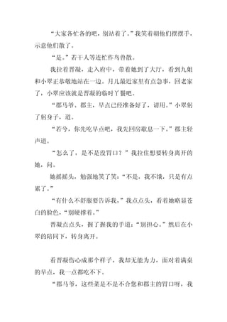 “大家各忙各的吧，别站着了。
               ”我笑着朝他们摆摆手，
示意他们散了。
  “是。
    ”若干人等连忙作鸟兽散。
  我拉着晋凝，走入府中，带着她到了大厅，看到九姐
和小翠正恭敬地站在一边。月儿最近家里有点急事，回老家
了，小翠应该就是晋凝的临时丫鬟吧。
  “郡马爷、郡主，早点已经准备好了，请用。”小翠躬
了躬身子，道。
  “若兮，你先吃早点吧，我先回房歇息一下。”郡主轻
声道。
  “怎么了，是不是没胃口？”我拉住想要转身离开的
她，问。
  她摇摇头，勉强地笑了笑：
             “不是，我不饿，只是有点
累了。”
  “有什么不舒服要告诉我，
             ”我点点头，看着她略显苍
白的脸色，
    “别硬撑着。”
  晋凝点点头，握了握我的手道：“别担心。”然后在小
翠的陪同下，转身离开。


  看晋凝伤心成那个样子，我却无能为力，面对着满桌
的早点，我一点都吃不下。
  “郡马爷，这些菜是不是不合您和郡主的胃口呀，我
 