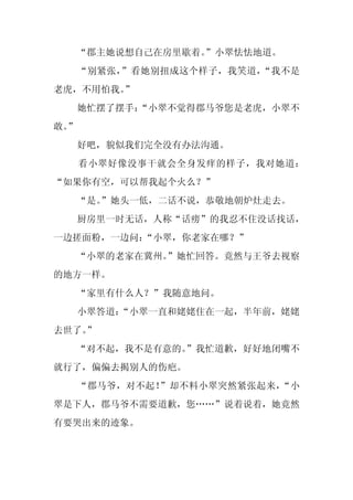 “郡主她说想自己在房里歇着。
                  ”小翠怯怯地道。
     “别紧张，”看她别扭成这个样子，我笑道，“我不是
老虎，不用怕我。”
     她忙摆了摆手：
           “小翠不觉得郡马爷您是老虎，小翠不
敢。
 ”
     好吧，貌似我们完全没有办法沟通。
     看小翠好像没事干就会全身发痒的样子，我对她道：
“如果你有空，可以帮我起个火么？”
     “是。
       ”她头一低，二话不说，恭敬地朝炉灶走去。
     厨房里一时无话，人称“话痨”的我忍不住没话找话，
一边搓面粉，一边问：“小翠，你老家在哪？”
  “小翠的老家在冀州。
           ”她忙回答。竟然与王爷去视察
的地方一样。
     “家里有什么人？”我随意地问。
     小翠答道：
         “小翠一直和姥姥住在一起，半年前，姥姥
去世了。
   ”
  “对不起，我不是有意的。
             ”我忙道歉，好好地闭嘴不
就行了，偏偏去揭别人的伤疤。
     “郡马爷，对不起！”却不料小翠突然紧张起来，“小
翠是下人，郡马爷不需要道歉，您……”说着说着，她竟然
有要哭出来的迹象。
 