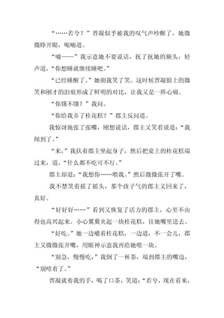 “……若兮？”晋凝似乎被我的叹气声吵醒了，她微
微睁开眼，呢喃道。
  “嘘——”我示意她不要说话，抚了抚她的额头，轻
声道，“你想睡就继续睡吧。
            ”
  “已经睡醒了。
        ”她朝我笑了笑。这时候晋凝脸上的微
笑和刚才的泪痕形成了鲜明的对比，让我又是一阵心痛。
  “你饿不饿？”我问。
  “你给我弄了桂花糕？”郡主反问道。
  我惊讶地张了张嘴，刚想说话，郡主又笑着说道：
                       “我
闻到了。
   ”
  “来，
    ”我扶着郡主坐起身子，然后把桌上的桂花糕端
过来，道，
    “什么都不吃可不行。
             ”
  郡主却道：“我想你……喂我。
               ”然后微微张开了嘴。
  我不禁笑着摇了摇头，那个孩子气的郡主又回来了，
真好。
  “好好好……”看到又恢复了活力的郡主，心里不由
得也高兴起来。小心翼翼夹起一块桂花糕，往她嘴里送去。
  “好吃。
     ”她一边嚼着桂花糕，一边道，不一会儿，郡
主又微微张开嘴，用眼神示意我再给她喂一块。
  “别急，慢慢吃，”我倒了一杯茶，端到郡主的嘴边，
“别噎着了。”
  晋凝就着我的手，喝了口茶，笑道：
                 “若兮，现在看来，
 