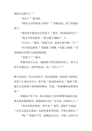 我倒才是郡马了。”
     “怎么？”我不解。
     “哪有夫君伺候妻子的呀？”晋凝说着，捏了捏我的
鼻子。
  “我们两个都是对方的妻子，”我笑，
                  “轮流伺候对方。
                         ”
     “我才不要伺候你。
             ”郡主戳了我脑门一下。
  “行行行，”我笑，
          “那郡马爷，您要不要再睡一下？”
  “你当我是猪呀，
         ”晋凝瘪了瘪嘴，
                “吃饱了就睡。
                      ”看
来她现在是费尽心思闹我别扭。
     “真饱了？”我问。
     晋凝笑着点点头。我把碟子和茶壶放回桌上，郡主又
招手让我过去。我坐到床边，问：“怎么了？”


郡主没说话，径自直起身子，捧过我的脸，轻轻吻上我的唇，
停留了片刻后再分开，柔声道：
             “桂花糕很好吃。
                    ”我愣了愣，
随后又凑近吻了吻晋凝的嘴角，笑道：“你满嘴桂花糕的味
道。
 ”
     晋凝轻声笑了笑，然后抬起右手轻轻摩挲着我的左脸，
额头抵着我的额头，缓缓地低声道：
               “对不起，让你担心了。”
     “所以真的拜托你，郡马爷，”我笑，假装生气地道，
“以后无论怎么郁闷，也要给我乖乖吃饭，不要让我担心。”
  “嗯。
    ”晋凝笑了笑，温顺地点点头，半晌，沉着声音
 