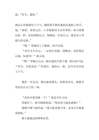 道，
 “若兮，我怕。
       ”


我在心里偷偷叹了口气，随即抬手握住她抚在我脸上的手，
道：“别怕，你要记住，王爷他绝对不会有事的，你只要像
以前一样，好好照顾自己，别饿着、冷着自己，就是对王爷
最大的安慰。”
  “嗯。
    ”晋凝闭上了眼睛，轻声应道。
  “有什么不开心，一定要告诉我，别憋着，这样我会
心痛，知道吗？”我又道。
  “嗯，
    ”晋凝点点头，握住我的手紧了紧，然后轻声道，
“若兮，有你真好。”听到后，我的心一软，忍不住再次叹
了口气。


  我们一时无话，额头抵着额头，依偎着对方，静静享
受着这么安宁的一刻。


  “真的不要再睡一下？”我忍不住又问。
  晋凝笑了，睁开眼睛嗔道：
             “你还真当我是猪呢？”
  我嗲声嗲气地答道：
          “我当您是郡马爷，妾身可不敢累
着您呢。
   ”
  郡主被我逗得咯咯直笑。
 