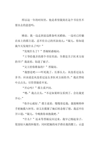 所以这一年的时间里，他是希望我窝在这个书房里不
要出去的意思吗。


  睡前，我一边走到桌边准备吹灭蜡烛，一边对已经躺
在床上的郡主道，忍不住自己的兴奋劲儿：“凝儿，你知道
我今天发现什么了吗？”
  “发现什么了？”晋凝疑惑地问。
  “王爷给我弄的那个书房里面，全都是关于医术方面
的书！”我说着，钻进了被子。
  “父王给你准备的？”晋凝问。
  “我想是吧……吓死我了，长那么大，从没看过这么
多书，应该说是从没看过这么多医术方面的书。”我在黑暗
中点点头，尽管晋凝看不见。
  “开心吗？”郡主柔声问。
  “嗯，”我点点头，“不过如果师父看到了，会比我更
开心。”
  “你开心就好。
        ”郡主说着，慢慢靠近我，我便顺势伸
手把她揽入怀里，却又在揽紧了她后转念想了想，我忍不住
开口道：
   “凝儿，今晚换你来抱我吧。
               ”
  “什么？”还未等晋凝反应过来，我早已缩起身子，
使劲钻入她的怀抱里，同时把她的双手搭在我的腰上，示意
 