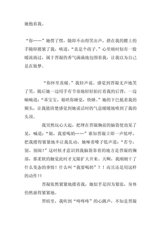 她抱着我。


“你……”她愣了愣，随即不由得笑出声，搭在我的腰上的
手随即搂紧了我，嗔道，
          “真是个孩子。”心里顿时似有一股
暖流淌过，属于晋凝的香气满满地包围着我，让我以为自己
是在做梦。


      “你怀里真暖。”我轻声说。感觉到晋凝无声地笑
了笑，随后她一边用手有节奏地轻轻拍打着我的后背，一边
喃喃道：
   “乖宝宝，娘哄你睡觉，快睡。
                ”她的下巴抵着我的
额头，让我能清楚感觉到她说话时的气息暖暖地喷到了我的
头顶。
      我突然玩心大起，把埋在晋凝胸前的脑袋使劲晃了
晃，喊道：“娘，我要喝奶……”谁知晋凝立即一声低呼，
把我搂得紧紧地不让我乱动，她哑着嗓子低声道：“若兮，
别、别闹！”这时候才意识到我脑袋靠着的地方是晋凝的胸
部，那柔软的触觉此时才无限扩大开来。天啊，我刚刚干了
什么变态的事情！什么叫“我要喝奶”？！而且还是用这样
的动作！
   ！
      晋凝依然紧紧地搂着我，她似乎是因为紧张，身体
仍然崩得紧紧地。
      黑暗里，我听到“咚咚咚”的心跳声，不知是晋凝
 