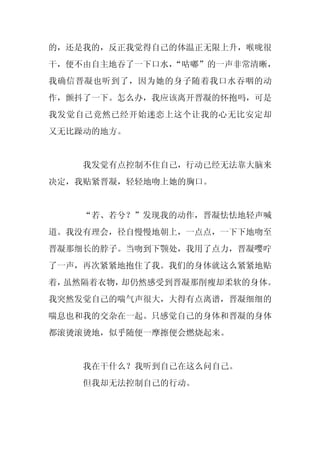 的，还是我的，反正我觉得自己的体温正无限上升，喉咙很
干，便不由自主地吞了一下口水，
              “咕嘟”的一声非常清晰，
我确信晋凝也听到了，因为她的身子随着我口水吞咽的动
作，颤抖了一下。怎么办，我应该离开晋凝的怀抱吗，可是
我发觉自己竟然已经开始迷恋上这个让我的心无比安定却
又无比躁动的地方。


    我发觉有点控制不住自己，行动已经无法靠大脑来
决定，我贴紧晋凝，轻轻地吻上她的胸口。


    “若、若兮？”发现我的动作，晋凝怯怯地轻声喊
道。我没有理会，径自慢慢地朝上，一点点，一下下地吻至
晋凝那细长的脖子。当吻到下颚处，我用了点力，晋凝嘤咛
了一声，再次紧紧地抱住了我。我们的身体就这么紧紧地贴
着，虽然隔着衣物，却仍然感受到晋凝那削瘦却柔软的身体。
我突然发觉自己的喘气声很大，大得有点离谱，晋凝细细的
喘息也和我的交杂在一起。只感觉自己的身体和晋凝的身体
都滚烫滚烫地，似乎随便一摩擦便会燃烧起来。


    我在干什么？我听到自己在这么问自己。
    但我却无法控制自己的行动。
 