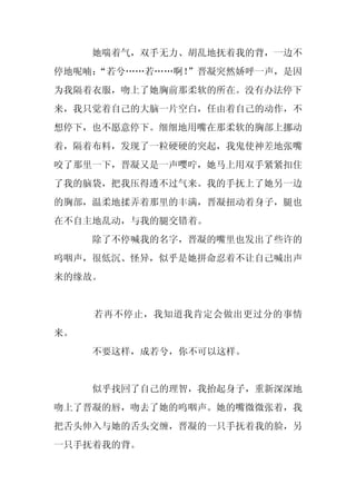她喘着气，双手无力、胡乱地抚着我的背，一边不
停地呢喃：
    “若兮……若……啊！
             ”晋凝突然娇呼一声，是因
为我隔着衣服，吻上了她胸前那柔软的所在。没有办法停下
来，我只觉着自己的大脑一片空白，任由着自己的动作，不
想停下，也不愿意停下。细细地用嘴在那柔软的胸部上挪动
着，隔着布料，发现了一粒硬硬的突起，我鬼使神差地张嘴
咬了那里一下，晋凝又是一声嘤咛，她马上用双手紧紧扣住
了我的脑袋，把我压得透不过气来。我的手抚上了她另一边
的胸部，温柔地揉弄着那里的丰满，晋凝扭动着身子，腿也
在不自主地乱动，与我的腿交错着。
     除了不停喊我的名字，晋凝的嘴里也发出了些许的
呜咽声，很低沉、怪异，似乎是她拼命忍着不让自己喊出声
来的缘故。


     若再不停止，我知道我肯定会做出更过分的事情
来。
     不要这样，成若兮，你不可以这样。


     似乎找回了自己的理智，我抬起身子，重新深深地
吻上了晋凝的唇，吻去了她的呜咽声。她的嘴微微张着，我
把舌头伸入与她的舌头交缠，晋凝的一只手抚着我的脸，另
一只手抚着我的背。
 