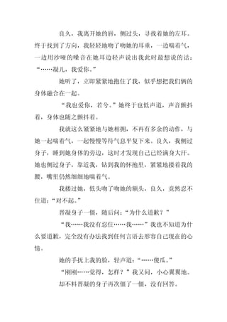 良久，我离开她的唇，侧过头，寻找着她的左耳。
终于找到了方向，我轻轻地吻了吻她的耳垂，一边喘着气，
一边用沙哑的嗓音在她耳边轻声说出我此时最想说的话：
“……凝儿，我爱你。”
     她听了，立即紧紧地抱住了我，似乎想把我们俩的
身体融合在一起。
     “我也爱你，若兮。”她终于也低声道，声音颤抖
着，身体也随之颤抖着。
     我就这么紧紧地与她相拥，不再有多余的动作，与
她一起喘着气，一起慢慢等待气息平复下来。良久，我侧过
身子，睡到她身体的旁边，这时才发现自己已经满身大汗。
她也侧过身子，靠近我，钻到我的怀抱里，紧紧地搂着我的
腰，嘴里仍然细细地喘着气。
     我搂过她，低头吻了吻她的额头，良久，竟然忍不
住道：“对不起。”
     晋凝身子一僵，随后问：“为什么道歉？”
     “我……我没有忍住……我……”我也不知道为什
么要道歉，完全没有办法找到任何言语去形容自己现在的心
情。
     她的手抚上我的脸，轻声道：“……傻瓜。
                       ”
     “刚刚……觉得，怎样？”我又问，小心翼翼地。
     却不料晋凝的身子再次僵了一僵，没有回答。
 
