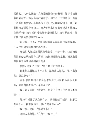 是拐杖，其实也就是一支路边随便捡来的枝桠，她穿着淡黄
色的麻布衣，不少地方打着补丁，但全身上下很整洁，没有
一点肮脏的感觉。喜欢思考人生的我，刚好没事干，就开始
悄悄地打量这个老妇人。她从哪里来？要到哪里去？她的人
生快乐吗？她年轻的时候都干过些什么？她有梦想吗？她
实现了她的梦想没有？……
  过了好一会儿，发觉这根本就是在给自己没事找事，
于是决定放弃这样的胡思乱想。
  那老妇人却还在慢腾腾地走着，一步一步，让我的视
线没有办法从她的身上离开。她依旧慢慢地走着，而我也慢
慢地随着她的移动扭着我的头。
  突然，老妇人一顿，
          “啪”地一声摔倒了。
  我条件反射地立马冲上去，把她搀扶起来，问：
                      “老奶
奶，您没事吧？”
  她似乎没想到会有人动作如此之快地把她从地上扶
起，只愣愣地看着我，半晌没说话。
  我只好又问道：
        “老奶奶，您身上有没有什么地方不舒
服？”
  她终于听懂了我在说什么，只轻轻摇了摇头，似乎又
想起什么，拉着我的手，说：“乌龟你……”
  我一愣，又问：
        “您说什么？”
  老妇人重复道：
        “乌龟……你……”
 