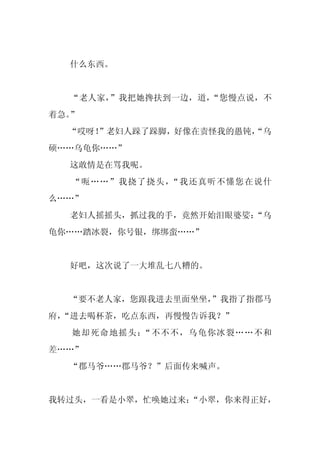 什么东西。


  “老人家，”我把她搀扶到一边，道，“您慢点说，不
着急。”
  “哎呀！
     ”老妇人跺了跺脚，好像在责怪我的愚钝，
                       “乌
硕……乌龟你……”
  这敢情是在骂我呢。
   “呃……”我挠了挠头，“我还真听不懂您在说什
么……”
  老妇人摇摇头，抓过我的手，竟然开始泪眼婆娑：
                       “乌
龟你……踏冰裂，你号银，绑绑蛮……”


  好吧，这次说了一大堆乱七八糟的。


  “要不老人家，您跟我进去里面坐坐，
                  ”我指了指郡马
府，
 “进去喝杯茶，吃点东西，再慢慢告诉我？”
   她却死命地摇头：“不不不，乌龟你冰裂……不和
差……”
  “郡马爷……郡马爷？”后面传来喊声。


我转过头，一看是小翠，忙唤她过来：
                “小翠，你来得正好，
 