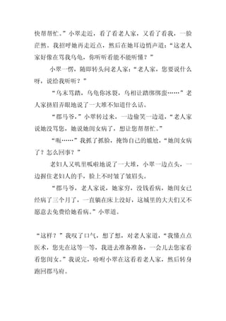 快帮帮忙。”小翠走近，看了看老人家，又看了看我，一脸
茫然。我招呼她再走近点，然后在她耳边悄声道：“这老人
家好像在骂我乌龟，你听听看能不能听懂？”
  小翠一愣，随即转头问老人家：
               “老人家，您要说什么
呀，说给我听听？”
  “乌末骂踏，乌龟你冰裂，乌相让踏绑绑蛮……”老
人家挤眉弄眼地说了一大堆不知道什么话。
  “郡马爷，”小翠转过来，一边偷笑一边道，“老人家
说她没骂您，她说她闺女病了，想让您帮帮忙。
                    ”
  “呃……”我抓了抓脸，掩饰自己的尴尬，
                    “她闺女病
了？怎么回事？”
  老妇人又叽里呱啦地说了一大堆，小翠一边点头，一
边握住老妇人的手，脸上不时皱了皱眉头。
  “郡马爷，老人家说，她家穷，没钱看病，她闺女已
经病了三个月了，一直躺在床上没好，这城里的大夫们又不
愿意去免费给她看病。”小翠道。


“这样？”我叹了口气，想了想，对老人家道，“我懂点点
医术，您先在这等一等，我进去准备准备，一会儿去您家看
看您闺女。”我说完，吩咐小翠在这看着老人家，然后转身
跑回郡马府。
 