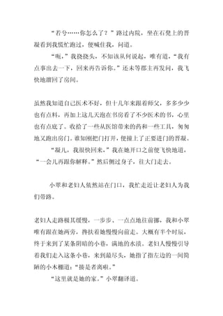 “若兮……你怎么了？”路过内院，坐在石凳上的晋
凝看到我慌忙跑过，便喊住我，问道。
  “呃，”我挠挠头，不知该从何说起，唯有道，“我有
点事出去一下，回来再告诉你。”还未等郡主再发问，我飞
快地溜回了房间。


虽然我知道自己医术不好，但十几年来跟着师父，多多少少
也有点料，再加上这几天泡在书房看了不少医术的书，心里
也有点底了。收拾了一些从医馆带来的药和一些工具，匆匆
地又跑出房门。谁知刚把门打开，便撞上了正要进门的晋凝。
  “凝儿，我很快回来，
           ”我在她开口之前便飞快地道，
“一会儿再跟你解释。”然后侧过身子，往大门走去。


  小翠和老妇人依然站在门口，我忙走近让老妇人为我
们带路。


老妇人走路极其缓慢，一步步、一点点地往前挪，我和小翠
唯有跟在她两旁，搀扶着她慢慢向前走。大概有半个时辰，
终于来到了某条阴暗的小巷，满地的水渍。老妇人慢慢引导
着我们走入这条小巷，来到最尽头，她指了指左边的一间简
陋的小木棚道：
      “揍是者离啦。”
  “这里就是她的家。
          ”小翠翻译道。
 