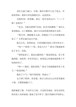老妇人敲了敲门，半晌，她径自推开门走了进去。里
面很昏暗，我和小翠也紧跟在后，走进屋内。
  突然听到一阵咳嗽，然后一把年轻的女声：“……干
娘？是您吗？”
  “是乌，乌跟女照咧个打抚，给女刊冰赖咧。”老妇人
来到墙边，点了根蜡烛，我才可以看清楚周围是什么样。
  “郡马爷，她跟她女儿说，给她找了个大夫给她看病
来了。”小翠在我耳边小声道。
  我点点头，来到床边，才看清躺在病床上的年轻女子。
  “咳……咳咳……你、你是大夫？”那女子勉强地坐
直了身子，问道。
  “别坐起来了，就这么躺着吧。
               ”我来到床边，看了看
她的脸，很清秀，但非常苍白，很明显已经被病痛折磨了不
短的时间了。
  “咳……我们、我们没钱，
             ”那女子却执拗地坐直了身
子，
 “你请回吧。”
  我叹了口气：
       “我不要你钱，你放心。
                 ”
  女子愣了愣神，看着我，然后又转过头去再看看她的
干娘，才默默地躺下了。


我给她把了脉，不是什么大病，只是积劳成疾，没有及时吃
药再加上身体虚弱，便成了这个样子。我告诉她们不用担心，
 