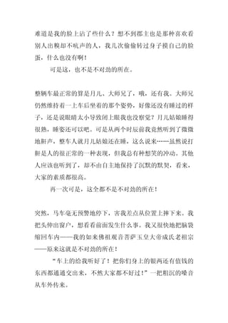 难道是我的脸上沾了些什么？想不到郡主也是那种喜欢看
别人出糗却不吭声的人，我几次偷偷转过身子摸自己的脸
蛋，什么也没有啊！
  可是这，也不是不对劲的所在。


整辆车最正常的算是月儿、大师兄了，哦，还有我。大师兄
仍然维持着一上车后坐着的那个姿势，好像还没有睡过的样
子，还是说眼睛太小导致闭上眼我也没察觉？月儿姑娘睡得
很熟，睡姿还可以吧。可是从两个时辰前我竟然听到了微微
地鼾声，整车人就月儿姑娘还在睡，这么说来……虽然说打
鼾是人的很正常的一种表现，但我总有种想笑的冲动。其他
人应该也听到了，却不由自主地保持了沉默的默契，看来，
大家的素质都很高。
  再一次可是，这全都不是不对劲的所在！


突然，马车毫无预警地停下，害我差点从位置上摔下来。我
把头伸出窗户，想看看前面发生什么事。我又很快地把脑袋
缩回车内——我的如来佛祖观音菩萨玉皇大帝成氏老祖宗
——原来这就是不对劲的所在！
  “车上的给我听好了！把你们身上的银两还有值钱的
东西都通通交出来，不然大家都不好过！”一把粗沉的嗓音
从车外传来。
 