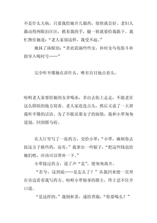 不是什么大病，只要我给她开几服药，很快就会好。老妇人
激动得两眼泪汪汪，抓着我的手，腿一软就要给我跪下。我
忙搀住她道：“老人家别这样，我受不起。
                  ”
  她抹了抹眼泪：
        “者此震滴些些女，补时女乌龟你斗补
指导入喝时号……”


  完全听不懂她在讲什么，唯有盲目地点着头。




吩咐老人家要给她闺女多喝水，多出去街上走走，不能老在
这么阴暗的地方窝着。老人家连连点头，然后又说了一大窜
我听不懂的话语。为了不耽误那女子的病情，我和小翠匆匆
道别，回到郡马府。


  在大厅里写了一张药方，交给小翠：
                 “小翠，麻烦你去
按这方子抓些药，还有，
          ”我拿出一些银子，
                  “把这些钱也给
她们吧，应该可以帮补一下。”
  小翠接过药方，道了声“是”，便匆匆离开。
  “若兮，这到底……是怎么了？”从我回来便一直坐
在旁边看着我写药方、吩咐小翠做事的郡主，终于忍不住开
口道。
  “是这样的，
       ”我倒杯茶，递给晋凝，
                 “你要喝么？”
 