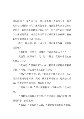 每次提到“一年”这个词，郡主便会整个人消沉下去，似是
从阳春三月瞬间转入了冰寒的冬季。而我这个从来都后知后
觉的人，看到晋凝的转化才意识到“一年”这个词对我们两
个人来说是禁忌。成若兮你可不可以不要那么白痴啊，我在
心里狠狠地赏了自己一巴掌。
     我抚上她的手，道：
             “成夫人，愿不愿意与我一起开间
医馆呢？”
     晋凝扑哧一声笑了，回嘴道：“谁是你夫人了？”
     我也笑，随即叹了口气，道：
                 “凝儿，真想和你实实在
在地过日子。”
  “我也想，”晋凝低下头，拉过我的手轻轻地捏着我的
手指，“可是，什么是实实在在的日子呢？”
     “嗯，”我想了想，道，“你喜欢干什么就去干什么，
天天出去鬼混也可以，我呢，就在家开着医馆，每天给人看
病，等着你从外面回来，然后伺候你。”
     “瞎说什么呀，”郡主笑着打了一下我的手，“没点正
经。
 ”
  “那我来和你聊点正经的。
             ”我说着抽回自己被郡主紧
握着的手，正襟危坐。
  “怎么？”见我这么认真，晋凝也疑惑地抬眼看着我。
 