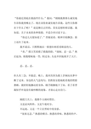 “你最近到底在捣鼓些什么，”我问，
                “刚刚我都那么诚实地
告诉你我到哪去了，现在该你来诚实地告诉我，这些天你都
在干什么了吧？”说是聊点正经的，其实是想转移话题，我
知道，关于未来的各种猜想，不适合再讨论下去。
  “你过几天便知道了。
           ”晋凝说着，眼神开始飘忽，脸
上还红了起来。
  我不说话，只默默地以一脸怨妇相看着眼前的人。
  “乖，
    ”郡主笑着摸了摸我的脸，
               “别闹，忍一忍。”然
后起身，朝我暧昧地一笑，转过身，头也不回地离开了大厅。


  忍、忍、忍。


但人有三急，不能忍。晚上，我再次因为想上茅厕而从梦中
醒了过来。身边的人气息均匀，仍然很安稳地枕着我的臂膀
熟睡，我轻轻地挪动着身体，蹑手蹑脚地下了床。看了看晋
凝似乎丝毫没有被吵醒的迹象，才放心走出房门。


  刚把门关上，我整个人顿时愣住。
  又是凉风阵阵，又是午夜时分。
  不远处，又是一个立在黑暗中的身影。
  “别来无恙。
       ”熟悉的嗓音，熟悉的香味，熟悉的铃声。
 