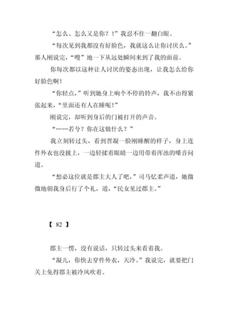 “怎么、怎么又是你？！”我忍不住一翻白眼。
     “每次见到我都没有好脸色，我就这么让你讨厌么。
                           ”
那人刚说完，“嗖”地一下从远处瞬间来到了我的面前。
     你每次都以这种让人讨厌的姿态出现，让我怎么给你
好脸色啊！
     “你轻点，”听到她身上响个不停的铃声，我不由得紧
张起来，
   “里面还有人在睡呢！”
     刚说完，却听到身后的门被打开的声音。
     “……若兮？你在这做什么？”
     我立刻转过头，看到晋凝一脸刚睡醒的样子，身上连
件外衣也没披上，一边轻揉着眼睛一边用带着浑浊的嗓音问
道。
     “想必这位就是郡主大人了吧，
                  ”司马忆柔声道，她微
微地朝我身后行了个礼，道，“民女见过郡主。”




  【 82 】


     郡主一愣，没有说话，只转过头来看着我。
     “凝儿，你快去穿件外衣，天冷。”我说完，就要把门
关上免得郡主被冷风吹着。
 