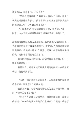 救命恩人，喜形于色，不行么？”
  “笑得我浑身哆嗦，”我扯了扯嘴角，“还有，你为什
么突然叫我作救命恩人，救了你那么久今天才意识到我是你
的救命恩人吗？会不会太晚了点？”
  “不晚不晚，”司徒忆轻轻笑了笑，柔声道，“那……
阿成，小女子该如何报答你呢？以身相许吧，如何？”


意识到司徒忆这疯女人又在发疯，我刚想说几句话顶回去，
晋凝却突然抽走了被我抓着的手，对我道：“你和司徒姑娘
慢慢聊吧，我先回去睡了。”说完，把身上披着的外衣递还
给我，动作非常利索地关上了门。
  看着瞬间被关上的房门，总觉得有点不对劲，但……
哪里不对劲呢……
  我转过身，示意司徒忆跟我走到离房间远一点的地方
谈话，免得吵到郡主。


  “天冷，你还拿着外衣作什么，人家郡主都把衣服留
给你了呢，还不穿？”司徒忆道。
  我披上外衣，对今天的司徒忆真的是万分的不解，便
问：
 “你今天鬼上身吗？”
  “怎么？”司徒忆依然笑着，但眼里明显有一丝尴尬
的情绪，“……你连我对你的关心也嫌弃？”说完，收起了
 